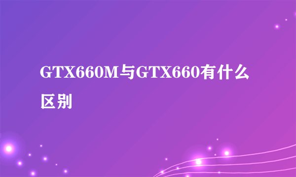 GTX660M与GTX660有什么区别