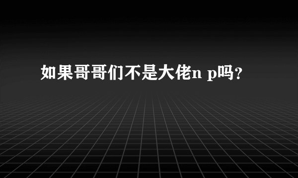 如果哥哥们不是大佬n p吗？