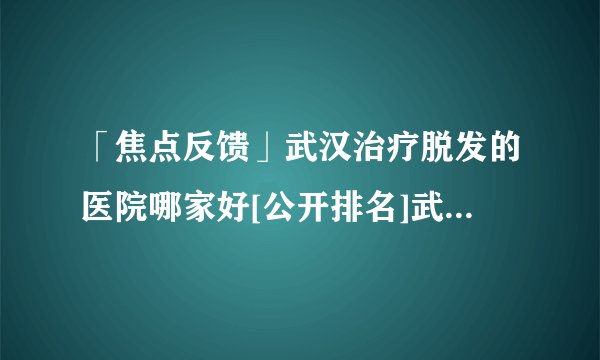 「焦点反馈」武汉治疗脱发的医院哪家好[公开排名]武汉脱发专科治疗医院哪好