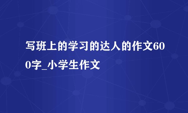 写班上的学习的达人的作文600字_小学生作文