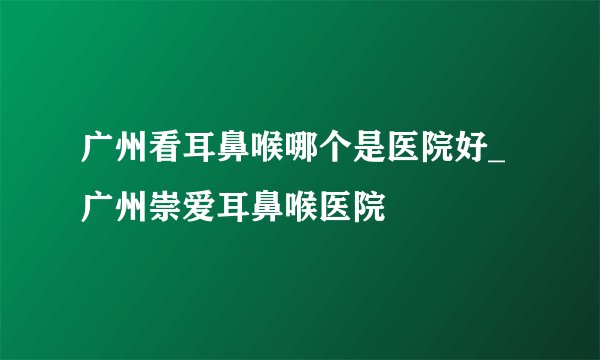 广州看耳鼻喉哪个是医院好_广州崇爱耳鼻喉医院