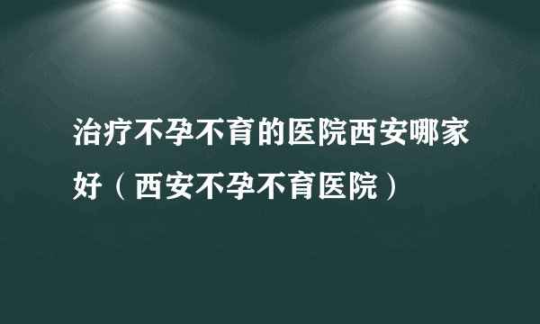治疗不孕不育的医院西安哪家好（西安不孕不育医院）