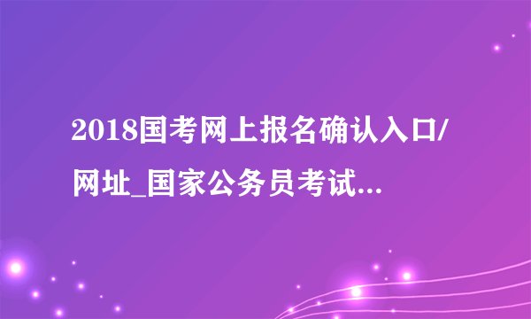 2018国考网上报名确认入口/网址_国家公务员考试现场报名确认地点(全国汇总)