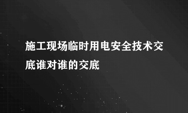施工现场临时用电安全技术交底谁对谁的交底