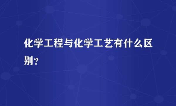 化学工程与化学工艺有什么区别？