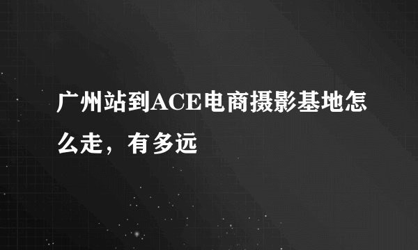 广州站到ACE电商摄影基地怎么走，有多远