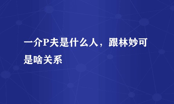 一介P夫是什么人，跟林妙可是啥关系