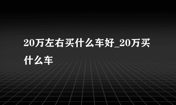 20万左右买什么车好_20万买什么车