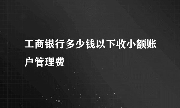 工商银行多少钱以下收小额账户管理费