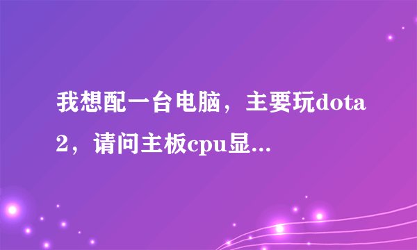 我想配一台电脑,主要玩dota2,请问主板cpu显卡选择什么的,价格从优
