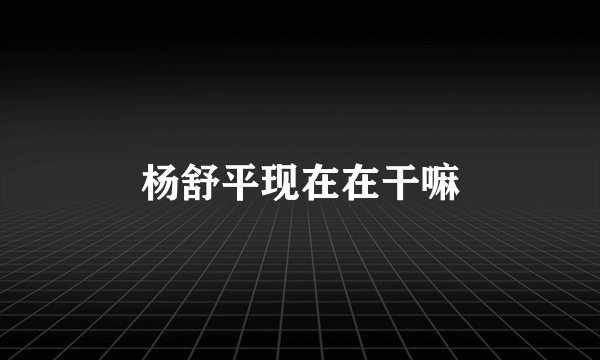 杨舒平现在在干嘛