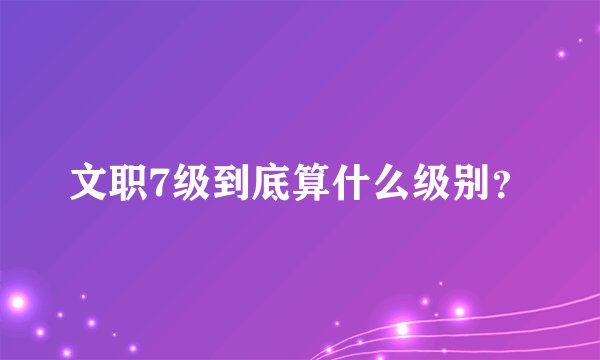 文职7级到底算什么级别？