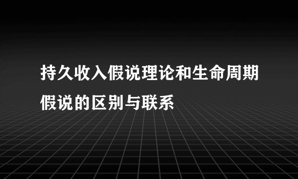 持久收入假说理论和生命周期假说的区别与联系