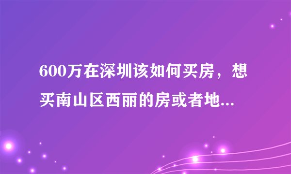 600万在深圳该如何买房，想买南山区西丽的房或者地段好，面积小的房，这样考虑对吗？