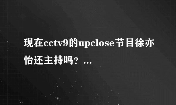 现在cctv9的upclose节目徐亦怡还主持吗？我只想看她主持的节目！谢谢诶