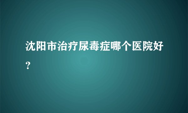 沈阳市治疗尿毒症哪个医院好?