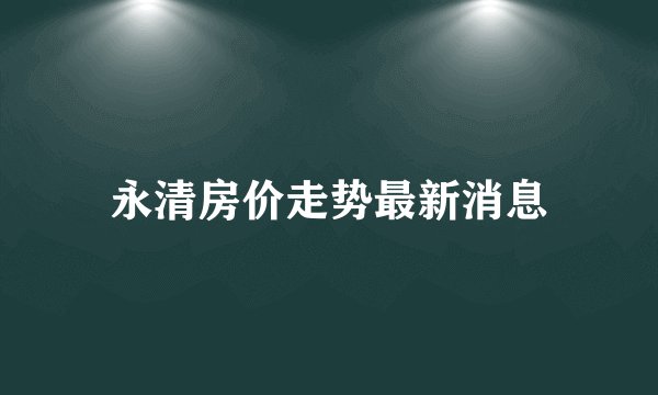 永清房价走势最新消息