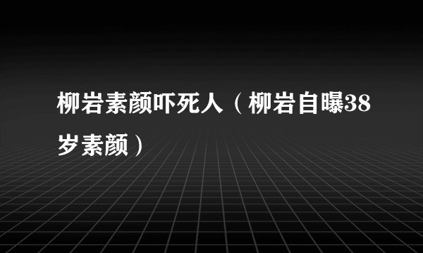 柳岩素颜吓死人（柳岩自曝38岁素颜）