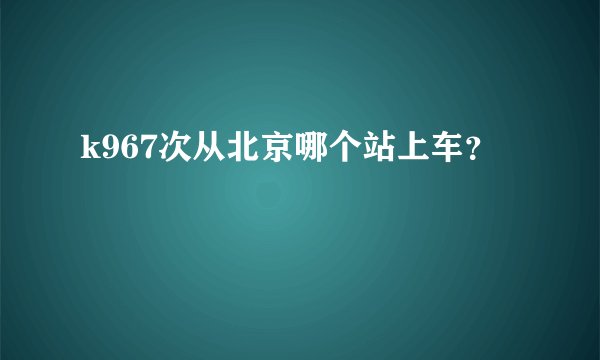 k967次从北京哪个站上车？