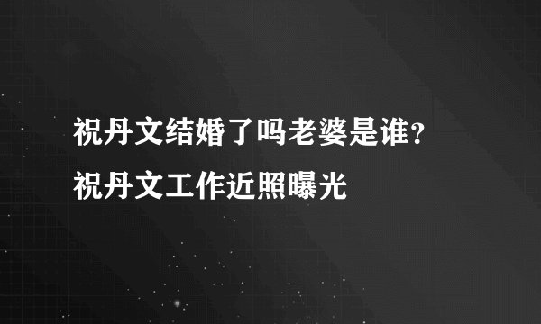 祝丹文结婚了吗老婆是谁？ 祝丹文工作近照曝光