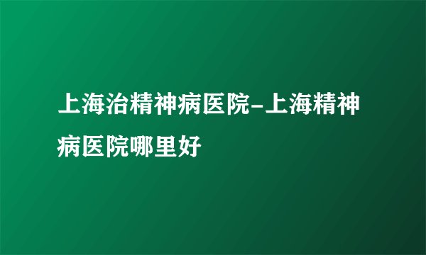 上海治精神病医院-上海精神病医院哪里好