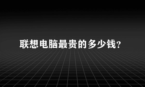 联想电脑最贵的多少钱？