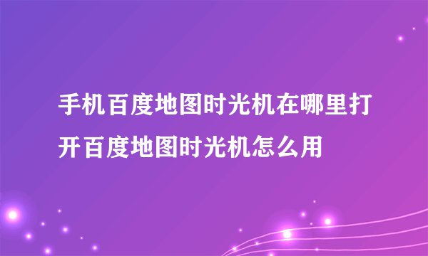 手机百度地图时光机在哪里打开百度地图时光机怎么用