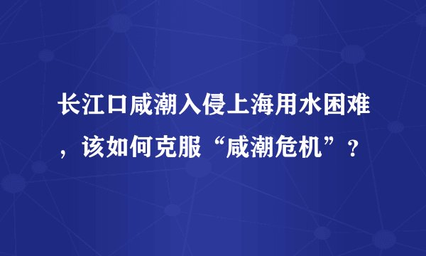 长江口咸潮入侵上海用水困难,该如何克服“咸潮危机”?
