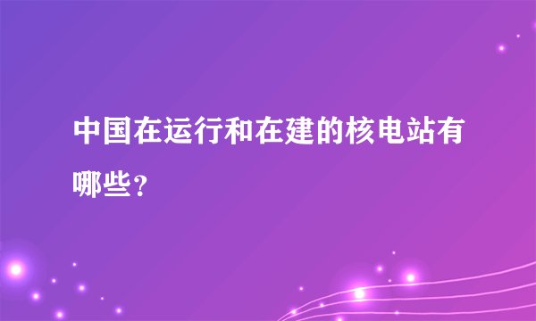 中国在运行和在建的核电站有哪些？