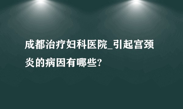 成都治疗妇科医院_引起宫颈炎的病因有哪些?