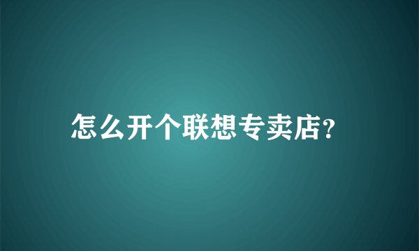 怎么开个联想专卖店?