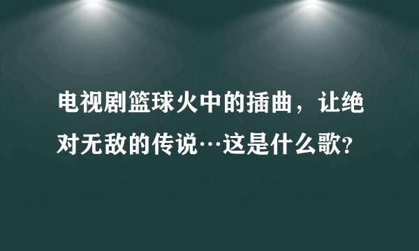 电视剧篮球火中的插曲,让绝对无敌的传说…这是什么歌?