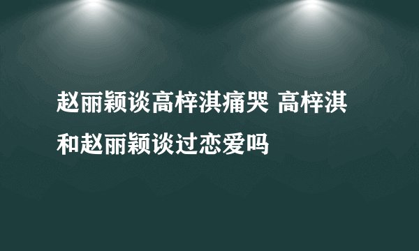 赵丽颖谈高梓淇痛哭 高梓淇和赵丽颖谈过恋爱吗