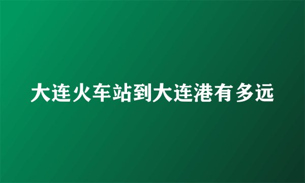 大连火车站到大连港有多远