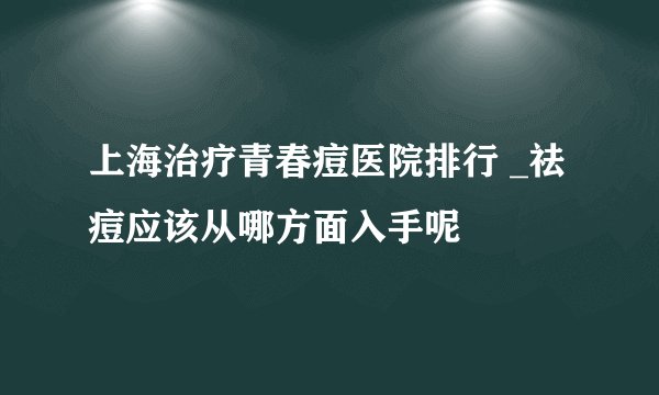 上海治疗青春痘医院排行 _祛痘应该从哪方面入手呢