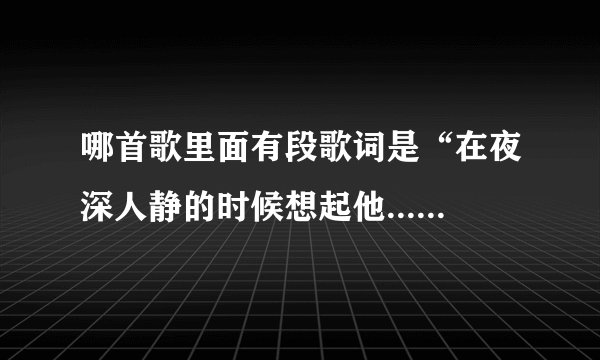 哪首歌里面有段歌词是“在夜深人静的时候想起他...”是什么歌呀？