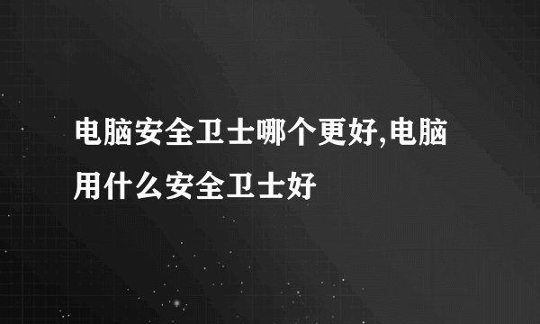电脑安全卫士哪个更好,电脑用什么安全卫士好