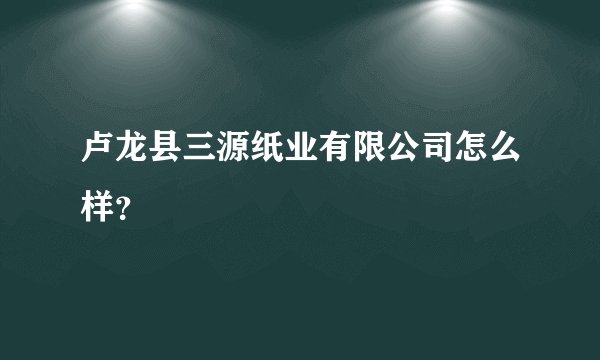 卢龙县三源纸业有限公司怎么样？