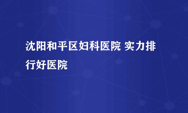 沈阳和平区妇科医院 实力排行好医院
