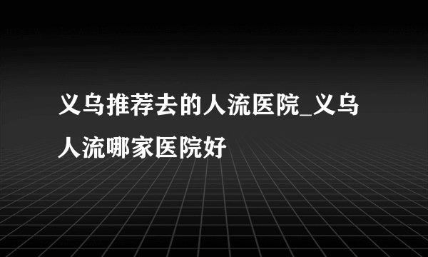 义乌推荐去的人流医院_义乌人流哪家医院好