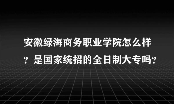 安徽绿海商务职业学院怎么样?是国家统招的全日制大专吗?