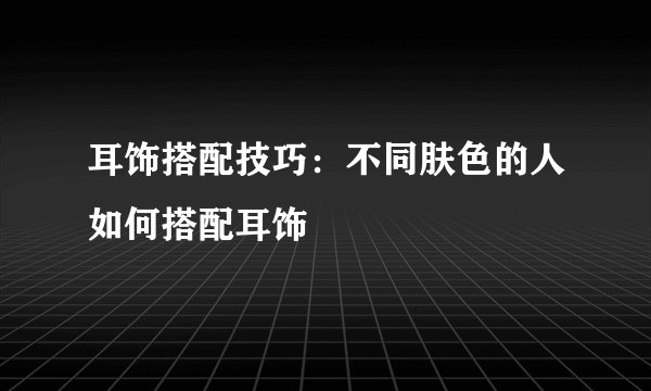 耳饰搭配技巧：不同肤色的人如何搭配耳饰