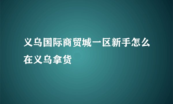 义乌国际商贸城一区新手怎么在义乌拿货