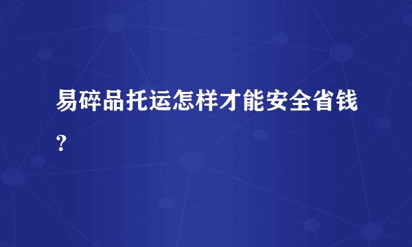 易碎品托运怎样才能安全省钱？