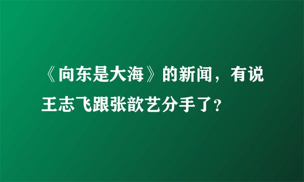 《向东是大海》的新闻，有说王志飞跟张歆艺分手了？
