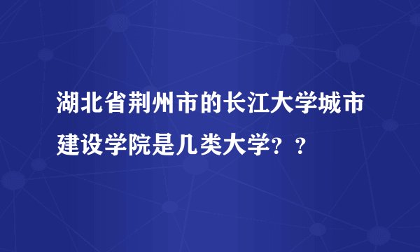 湖北省荆州市的长江大学城市建设学院是几类大学??