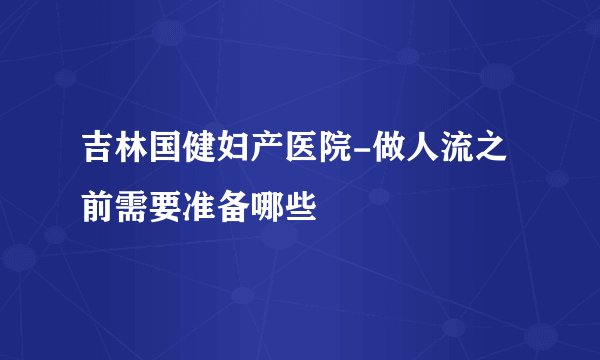 吉林国健妇产医院-做人流之前需要准备哪些