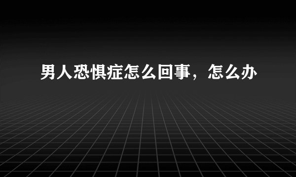 男人恐惧症怎么回事,怎么办