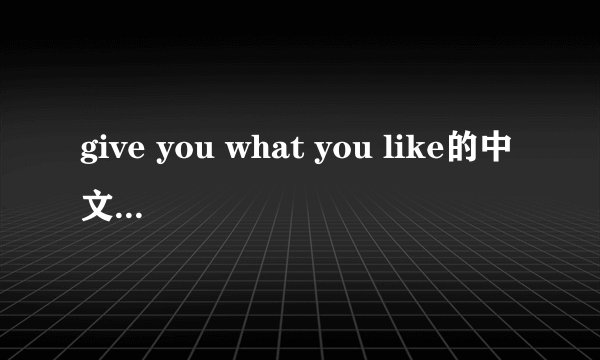 give you what you like的中文歌词谢谢了，大神帮忙啊