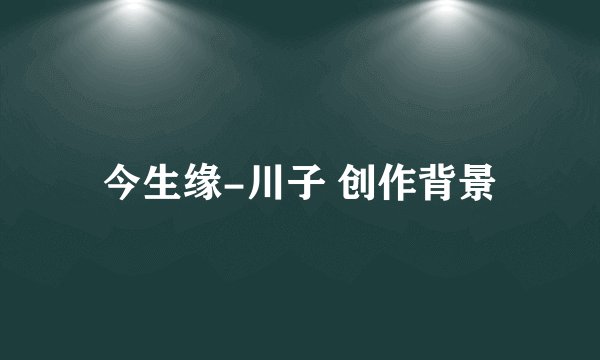 今生缘-川子 创作背景